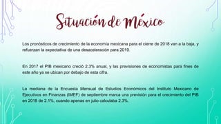 Los pronósticos de crecimiento de la economía mexicana para el cierre de 2018 van a la baja, y
refuerzan la expectativa de una desaceleración para 2019.
En 2017 el PIB mexicano creció 2.3% anual, y las previsiones de economistas para fines de
este año ya se ubican por debajo de esta cifra.
La mediana de la Encuesta Mensual de Estudios Económicos del Instituto Mexicano de
Ejecutivos en Finanzas (IMEF) de septiembre marca una previsión para el crecimiento del PIB
en 2018 de 2.1%, cuando apenas en julio calculaba 2.3%.
 