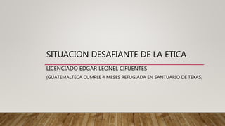 SITUACION DESAFIANTE DE LA ETICA
LICENCIADO EDGAR LEONEL CIFUENTES
(GUATEMALTECA CUMPLE 4 MESES REFUGIADA EN SANTUARIO DE TEXAS)
 