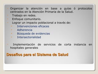 Desafíos para el Sistema de SaludDesafíos para el Sistema de Salud
• Organizar la atención en base a guías ó protocolos
centrados en la Atención Primaria de la Salud.
• Trabajo en redes.
• Enfoque comunitario.
• Lograr un impacto poblacional a través de:
• Intervenciones eficaces
• Adherencia
• Búsqueda de evidencias
• Intersectorialidad
• Implementación de servicios de corta instancia en
hospitales generales
 