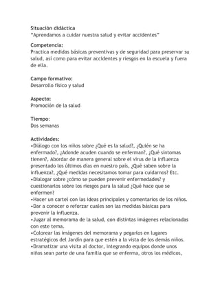 Situación didáctica
“Aprendamos a cuidar nuestra salud y evitar accidentes”

Competencia:
Practica medidas básicas preventivas y de seguridad para preservar su
salud, así como para evitar accidentes y riesgos en la escuela y fuera
de ella.

Campo formativo:
Desarrollo físico y salud

Aspecto:
Promoción de la salud

Tiempo:
Dos semanas

Actividades:
•Diálogo con los niños sobre ¿Qué es la salud?, ¿Quién se ha
enfermado?, ¿Adonde acuden cuando se enferman?, ¿Qué síntomas
tienen?, Abordar de manera general sobre el virus de la influenza
presentado los últimos días en nuestro país, ¿Qué saben sobre la
influenza?, ¿Qué medidas necesitamos tomar para cuidarnos? Etc.
•Dialogar sobre ¿cómo se pueden prevenir enfermedades? y
cuestionarlos sobre los riesgos para la salud ¿Qué hace que se
enfermen?
•Hacer un cartel con las ideas principales y comentarios de los niños.
•Dar a conocer o reforzar cuales son las medidas básicas para
prevenir la influenza.
•Jugar al memorama de la salud, con distintas imágenes relacionadas
con este tema.
•Colorear las imágenes del memorama y pegarlos en lugares
estratégicos del Jardín para que estén a la vista de los demás niños.
•Dramatizar una visita al doctor, integrando equipos donde unos
niños sean parte de una familia que se enferma, otros los médicos,
 