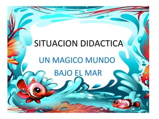 SITUACION DIDACTICA
UN MAGICO MUNDO
   BAJO EL MAR
 