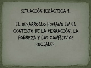 SITUACIÓN DIDÁCTICA 1.

EL DESARROLLO HUMANO EN EL
CONTEXTO DE LA MIGRACIÓN, LA
POBREZA Y LOS CONFLICTOS
SOCIALES.

 