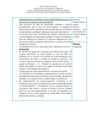 Normal No.3 de Toluca
Licenciatura en Educación Preescolar
Curso: La tecnología aplicada a los centros escolares
Docente en formación: Karen Alejandra Contreras García
20a%20los%20centros%20escolares/UNIDAD%201?preview=p
ancho+y+su+maquina-software+B.pptx
- Este software ya trae los personajes, paisajes y música
prediseñados por lo que en forma grupal se elegirá la
historia del cuento, donde los niños opinen de que se tratará,
los personajes y paisajes y diálogos que quiere que lleven.
- Al terminar de crear la historia del cuento cada alumno lo
creará (elegirá los personajes, paisajes y música acordado),
para los diálogos la maestra a 5 alumnos elegidos por una
rifa se los pondrá, los demás niños harán su cuento con puras
imágenes y música.
- Se reproducirá como video para que veamos los cuentos.
- Evaluación:
- Se dividirá al grupo en 2 equipos por medio del juego “el
cuento polviento”, el cual consiste en que los niños se
sentarán en un círculo y el cuento se lo irán pasando a su
compañero de lado y cuando se acabe la canción “ el
cuento caliente estaba en el librero tenía mucho polvo …
¿quién lo limpio?... 1, 2 , 3.Quien se quede con el cuento
saldrá del juego; los niños que salieron formaran parte del
equipo 1 y los demás del equipo 2.
- Cada grupo de niños representará y actuara el cuento.
- La docente les recordara y reproducirá el cuento hecho
grupalmente para que se dividan los personajes, dibujen los
paisajes y con papel china y crepé hagan sus disfraces.
- Se implementará la autoevaluación conforme a la
realización del cuento, la elaboración de los materiales para
la representación y finalmente con la representación y
actuación del cuento, usando la rúbrica ¿Cómo trabaje
hoy? En la cual dependiendo si el niño ya identifica su
nombre o con su foto pegará una carita feliz o triste según
ellos autoevalúen su trabajo.
pinturas
*Papel china o
crepe
*Diurex
*Rubrica con
un tamaño 1m
*Caritas felices
u tristes
Tiempo:
2 sesiones
 