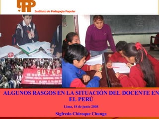 ALGUNOS RASGOS EN LA SITUACIÓN DEL DOCENTE EN EL PERÚ Lima, 18 de junio 2008 Sigfredo Chiroque Chunga Instituto de Pedagogía Popular 