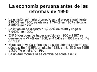 La economía peruana antes de las reformas de 1990 La emisión primaria promedio anual crece anualmente 213.6% en 1988, se eleva a 1,704% en 1989 y llega a 4,602% en 1990. La inflación se dispara a 1,722% en 1988 y llega a 7,649% en 1990. El PBI después de haber crecido en 1986 y 1987 se derrumba a -9.4% en 1988, a -13.4% en 1989 y a -5.1% en 1990. El sol se devalúa todos los días los últimos años de esta década. En 1,936% en el año 1988, un 1,165% en 1989 y 3,667% en el año 1990.  La unidad monetaria se cambia de soles a intis. 