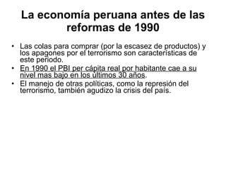 La economía peruana antes de las reformas de 1990 Las colas para comprar (por la escasez de productos) y los apagones por el terrorismo son características de este periodo. En 1990 el PBI per cápita real por habitante cae a su   nivel mas bajo en los últimos 30 años .  El manejo de otras políticas, como la represión del terrorismo, también agudizo la crisis del país. 