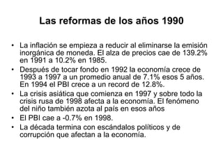 Las reformas de los años 1990 La inflación se empieza a reducir al eliminarse la emisión inorgánica de moneda. El alza de precios cae de 139.2% en 1991 a 10.2% en 1985.  Después de tocar fondo en 1992 la economía crece de 1993 a 1997 a un promedio anual de 7.1% esos 5 años. En 1994 el PBI crece a un record de 12.8%. La crisis asiática que comienza en 1997 y sobre todo la crisis rusa de 1998 afecta a la economía. El fenómeno del niño también azota al país en esos años  El PBI cae a -0.7% en 1998. La década termina con escándalos políticos y de corrupción que afectan a la economía. 