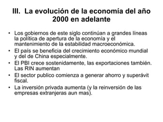 III.  La evolución de la economía del año 2000 en adelante Los gobiernos de este siglo continúan a grandes líneas la política de apertura de la economía y el mantenimiento de la estabilidad macroeconómica. El país se beneficia del crecimiento económico mundial y del de China especialmente. El PBI crece sostenidamente, las exportaciones también. Las RIN aumentan El sector publico comienza a generar ahorro y superávit fiscal. La inversión privada aumenta (y la reinversión de las empresas extranjeras aun mas).  