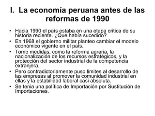 I.  La economía peruana antes de las reformas de 1990 Hacia 1990 el país estaba en una etapa critica de su historia reciente. ¿Que había sucedido? En 1968 el gobierno militar planteo cambiar el modelo económico vigente en el país. Tomo medidas, como la reforma agraria, la nacionalización de los recursos estratégicos, y la protección del sector industrial de la competencia extranjera. Pero contradictoriamente puso limites al desarrollo de las empresas al promover la comunidad industrial en ellas y la estabilidad laboral casi absoluta. Se tenia una política de Importación por Sustitución de Importaciones.  