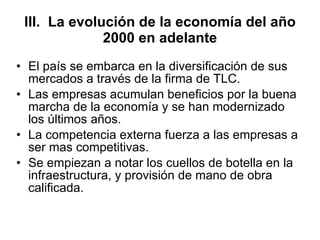 III.  La evolución de la economía del año 2000 en adelante El país se embarca en la diversificación de sus mercados a través de la firma de TLC. Las empresas acumulan beneficios por la buena marcha de la economía y se han modernizado los últimos años. La competencia externa fuerza a las empresas a ser mas competitivas. Se empiezan a notar los cuellos de botella en la infraestructura, y provisión de mano de obra calificada.  