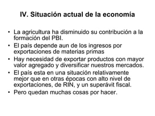 IV. Situación actual de la economía La agricultura ha disminuido su contribución a la formación del PBI. El país depende aun de los ingresos por exportaciones de materias primas Hay necesidad de exportar productos con mayor valor agregado y diversificar nuestros mercados. El país esta en una situación relativamente mejor que en otras épocas con alto nivel de exportaciones, de RIN, y un superávit fiscal. Pero quedan muchas cosas por hacer. 