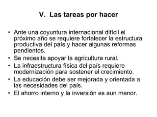 V.  Las tareas por hacer Ante una coyuntura internacional difícil el próximo año se requiere fortalecer la estructura productiva del país y hacer algunas reformas pendientes. Se necesita apoyar la agricultura rural. La infraestructura física del país requiere modernización para sostener el crecimiento. La educación debe ser mejorada y orientada a las necesidades del país. El ahorro interno y la inversión es aun menor.  