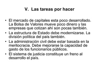 V.  Las tareas por hacer El mercado de capitales esta poco desarrollado. La Bolsa de Valores mueve poco dinero y las empresas que cotizan ahí son pocas también. La estructura de Estado debe modernizarse. La división política del país también.  La administración civil debe estar basada en la meritocracia. Debe mejorarse la capacidad de gasto de los funcionarios públicos. El sistema de justicia constituye un freno al desarrollo el país.  