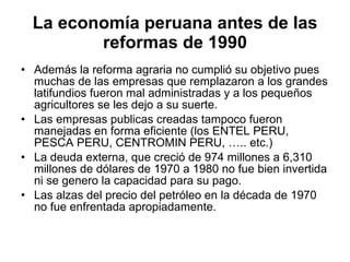 La economía peruana antes de las reformas de 1990 Además la reforma agraria no cumplió su objetivo pues muchas de las empresas que remplazaron a los grandes latifundios fueron mal administradas y a los pequeños agricultores se les dejo a su suerte. Las empresas publicas creadas tampoco fueron manejadas en forma eficiente (los ENTEL PERU, PESCA PERU, CENTROMIN PERU, ….. etc.) La deuda externa, que creció de 974 millones a 6,310 millones de dólares de 1970 a 1980 no fue bien invertida ni se genero la capacidad para su pago. Las alzas del precio del petróleo en la década de 1970 no fue enfrentada apropiadamente. 