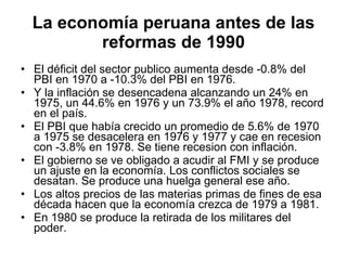 La economía peruana antes de las reformas de 1990 El déficit del sector publico aumenta desde -0.8% del PBI en 1970 a -10.3% del PBI en 1976. Y la inflación se desencadena alcanzando un 24% en 1975, un 44.6% en 1976 y un 73.9% el año 1978, record en el país.  El PBI que había crecido un promedio de 5.6% de 1970 a 1975 se desacelera en 1976 y 1977 y cae en recesion con -3.8% en 1978. Se tiene recesion con inflación. El gobierno se ve obligado a acudir al FMI y se produce un ajuste en la economía. Los conflictos sociales se desatan. Se produce una huelga general ese año.  Los altos precios de las materias primas de fines de esa década hacen que la economía crezca de 1979 a 1981. En 1980 se produce la retirada de los militares del poder. 