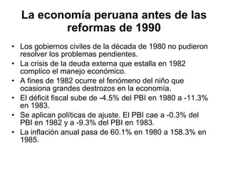 La economía peruana antes de las reformas de 1990 Los gobiernos civiles de la década de 1980 no pudieron resolver los problemas pendientes. La crisis de la deuda externa que estalla en 1982 complico el manejo económico. A fines de 1982 ocurre el fenómeno del niño que ocasiona grandes destrozos en la economía.  El déficit fiscal sube de -4.5% del PBI en 1980 a -11.3% en 1983. Se aplican políticas de ajuste. El PBI cae a -0.3% del PBI en 1982 y a -9.3% del PBI en 1983. La inflación anual pasa de 60.1% en 1980 a 158.3% en 1985. 