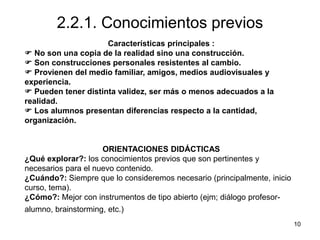 10
2.2.1. Conocimientos previos
Características principales :
 No son una copia de la realidad sino una construcción.
 Son construcciones personales resistentes al cambio.
 Provienen del medio familiar, amigos, medios audiovisuales y
experiencia.
 Pueden tener distinta validez, ser más o menos adecuados a la
realidad.
 Los alumnos presentan diferencias respecto a la cantidad,
organización.
ORIENTACIONES DIDÁCTICAS
¿Qué explorar?: los conocimientos previos que son pertinentes y
necesarios para el nuevo contenido.
¿Cuándo?: Siempre que lo consideremos necesario (principalmente, inicio
curso, tema).
¿Cómo?: Mejor con instrumentos de tipo abierto (ejm; diálogo profesor-
alumno, brainstorming, etc.)
 