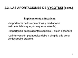 13
2.3. LAS APORTACIONES DE VYGOTSKI (cont.)
Implicaciones educativas:
- Importancia de los contenidos y mediadores
instrumentales (qué y con qué se enseña).
- Importancia de los agentes sociales (¿quien enseña?)
-La intervención pedagógica debe ir dirigida a la zona
de desarrollo próximo.
 