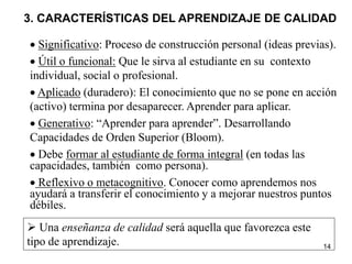 14
3. CARACTERÍSTICAS DEL APRENDIZAJE DE CALIDAD
 Significativo: Proceso de construcción personal (ideas previas).
 Útil o funcional: Que le sirva al estudiante en su contexto
individual, social o profesional.
 Aplicado (duradero): El conocimiento que no se pone en acción
(activo) termina por desaparecer. Aprender para aplicar.
 Generativo: “Aprender para aprender”. Desarrollando
Capacidades de Orden Superior (Bloom).
 Debe formar al estudiante de forma integral (en todas las
capacidades, también como persona).
 Reflexivo o metacognitivo. Conocer como aprendemos nos
ayudará a transferir el conocimiento y a mejorar nuestros puntos
débiles.
 Una enseñanza de calidad será aquella que favorezca este
tipo de aprendizaje.
 