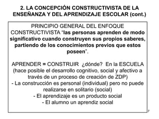 7
2. LA CONCEPCIÓN CONSTRUCTIVISTA DE LA
ENSEÑANZA Y DEL APRENDIZAJE ESCOLAR (cont.)
PRINCIPIO GENERAL DEL ENFOQUE
CONSTRUCTIVISTA “las personas aprenden de modo
significativo cuando construyen sus propios saberes,
partiendo de los conocimientos previos que estos
poseen”.
APRENDER = CONSTRUIR ¿dónde? En la ESCUELA
(hace posible el desarrollo cognitivo, social y afectivo a
través de un proceso de creación de ZDP)
- La construcción es personal (individual) pero no puede
realizarse en solitario (social)
- El aprendizaje es un producto social
- El alumno un aprendiz social
 