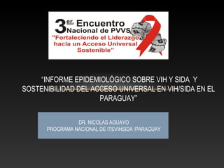 DR. NICOLAS AGUAYO
PROGRAMA NACIONAL DE ITSVIHSIDA /PARAGUAY
“INFORME EPIDEMIOLÓGICO SOBRE VIH Y SIDA Y
SOSTENIBILIDAD DEL ACCESO UNIVERSAL EN VIH/SIDA EN EL
PARAGUAY”
 