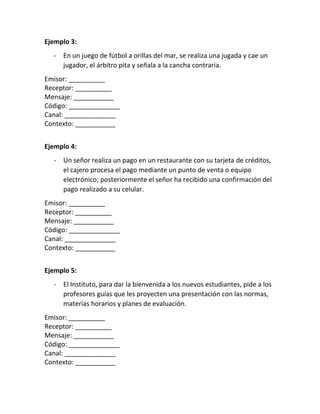 Ejemplo 3:
- En un juego de fútbol a orillas del mar, se realiza una jugada y cae un
jugador, el árbitro pita y señala a la cancha contraria.
Emisor: __________
Receptor: __________
Mensaje: ___________
Código: ______________
Canal: ______________
Contexto: ___________
Ejemplo 4:
- Un señor realiza un pago en un restaurante con su tarjeta de créditos,
el cajero procesa el pago mediante un punto de venta o equipo
electrónico; posteriormente el señor ha recibido una confirmación del
pago realizado a su celular.
Emisor: __________
Receptor: __________
Mensaje: ___________
Código: ______________
Canal: ______________
Contexto: ___________
Ejemplo 5:
- El Instituto, para dar la bienvenida a los nuevos estudiantes, pide a los
profesores guías que les proyecten una presentación con las normas,
materias horarios y planes de evaluación.
Emisor: __________
Receptor: __________
Mensaje: ___________
Código: ______________
Canal: ______________
Contexto: ___________
 