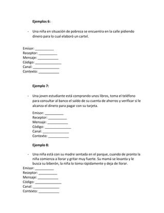 Ejemplos 6:
- Una niña en situación de pobreza se encuentra en la calle pidiendo
dinero para lo cual elaboró un cartel.
Emisor: __________
Receptor: __________
Mensaje: ___________
Código: ______________
Canal: ______________
Contexto: ___________
Ejemplo 7:
- Una joven estudiante está comprando unos libros, toma el teléfono
para consultar al banco el saldo de su cuenta de ahorros y verificar si le
alcanza el dinero para pagar con su tarjeta.
Emisor: __________
Receptor: __________
Mensaje: ___________
Código: ______________
Canal: ______________
Contexto: ___________
Ejemplo 8:
- Una niña está con su madre sentada en el parque, cuando de pronto la
niña comienza a llorar y gritar muy fuerte. Su mamá se levanta y le
busca su biberón, la niña lo toma rápidamente y deja de llorar.
Emisor: __________
Receptor: __________
Mensaje: ___________
Código: ______________
Canal: ______________
Contexto: ___________
 