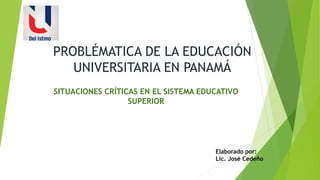 PROBLÉMATICA DE LA EDUCACIÓN
UNIVERSITARIA EN PANAMÁ
SITUACIONES CRÍTICAS EN EL SISTEMA EDUCATIVO
SUPERIOR
Elaborado por:
Lic. José Cedeño
 