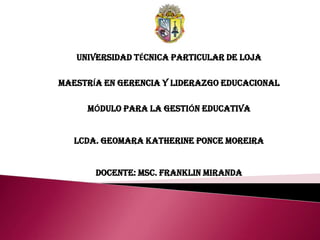 UNIVERSIDAD TÉCNICA PARTICULAR DE LOJA

MAESTRÍA EN GERENCIA Y LIDERAZGO EDUCACIONAL

     MÓDULO PARA LA GESTIÓN EDUCATIVA


   LCDA. GEOMARA KATHERINE PONCE MOREIRA


       DOCENTE: MSC. FRANKLIN MIRANDA
 