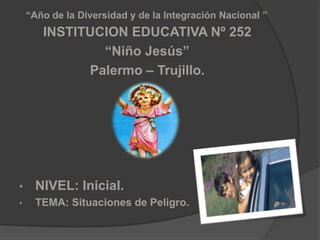 “Año de la Diversidad y de la Integración Nacional ”
       INSTITUCION EDUCATIVA Nº 252
               “Niño Jesús”
             Palermo – Trujillo.




•     NIVEL: Inicial.
•     TEMA: Situaciones de Peligro.
 