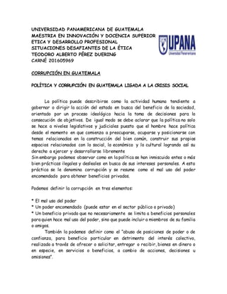 UNIVERSIDAD PANAMERICANA DE GUATEMALA
MAESTRIA EN INNOVACIÓN Y DOCENCIA SUPERIOR
ETICA Y DESARROLLO PROFESIONAL
SITUACIONES DESAFIANTES DE LA ÉTICA
TEODORO ALBERTO PÉREZ DUERING
CARNÉ 201605969
CORRUPCIÓN EN GUATEMALA
POLÍTICA Y CORRUPCIÓN EN GUATEMALA LIGADA A LA CRISIS SOCIAL
La política puede describirse como la actividad humana tendiente a
gobernar o dirigir la acción del estado en busca del beneficio de la sociedad,
orientado por un proceso ideológico hacia la toma de decisiones para lo
consecución de objetivos. De igual modo se debe aclarar que la política no solo
se hace a niveles legislativos y judiciales puesto que el hombre hace política
desde el momento en que comienza a preocuparse, ocuparse y posicionarse con
temas relacionados en la construcción del bien común, construir sus propios
espacios relacionados con lo social, lo económico y lo cultural logrando así su
derecho a ejercer y desarrollarse libremente
Sin embargo podemos observar como en la política se han inmiscuido entes o más
bien prácticas ilegales y desleales en busca de sus intereses personales. A esta
práctica se le denomina corrupción y se resume como el mal uso del poder
encomendado para obtener beneficios privados.
Podemos definir la corrupción en tres elementos:
* El mal uso del poder
* Un poder encomendado (puede estar en el sector público o privado)
* Un beneficio privado que no necesariamente se limita a beneficios personales
para quien hace mal uso del poder, sino que puede incluir a miembros de su familia
o amigos.
También la podemos definir como el “abuso de posiciones de poder o de
confianza, para beneficio particular en detrimento del interés colectivo,
realizado a través de ofrecer o solicitar, entregar o recibir, bienes en dinero o
en especie, en servicios o beneficios, a cambio de acciones, decisiones u
omisiones”.
 