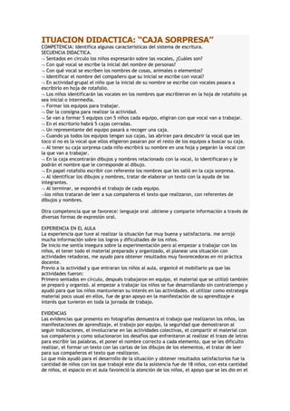 ITUACION DIDACTICA: “CAJA SORPRESA”
COMPETENCIA: Identifica algunas características del sistema de escritura.
SECUENCIA DIDACTICA.
Sentados en circulo los niños expresarán sobre las vocales, ¿Cuáles son?
Con qué vocal se escribe la inicial del nombre de personas?
Con qué vocal se escriben los nombres de cosas, animales o elementos?
Identificar el nombre del compañero que su inicial se escribe con vocal?
En actividad grupal el niño que la inicial de su nombre se escribe con vocales pasara a
escribirlo en hoja de rotafolio.
Los niños identificarán las vocales en los nombres que escribieron en la hoja de rotafolio ya
sea inicial o intermedia.
Formar los equipos para trabajar.
Dar la consigna para realizar la actividad.
Se van a formar 5 equipos con 5 niños cada equipo, eligiran con que vocal van a trabajar.
En el escritorio habrá 5 cajas cerradas.
Un representante del equipo pasará a recoger una caja.
Cuando ya todos los equipos tengan sus cajas, las abriran para descubrir la vocal que les
toco si no es la vocal que ellos eligieron pasaran por el resto de los equipos a buscar su caja.
Al tener su caja sorpresa cada niño escribirá su nombre en una hoja y pegarán la vocal con
la que van a trabajar.
En la caja encontrarán dibujos y nombres relacionado con la vocal, lo identificaran y le
podrán el nombre que le corresponde al dibujo.
En papel rotafolio escribir con referente los nombres que les salió en la caja sorpresa.
Al identificar los dibujos y nombres, tratar de elaborar un texto con la ayuda de los
integrantes.
Al terminar, se expondrá el trabajo de cada equipo.
los niños trataran de leer a sus compañeros el texto que realizaron, con referentes de
dibujos y nombres.
Otra competencia que se favorece: lenguaje oral .obtiene y comparte información a través de
diversas formas de expresión oral.
EXPERIENCIA EN EL AULA
La experiencia que tuve al realizar la situación fue muy buena y satisfactoria. me arrojó
mucha información sobre los logros y dificultades de los niños.
De inicio me sentía insegura sobre la experimentación pero al empezar a trabajar con los
niños, el tener todo el material preparado y organizado, el planear una situación con
actividades retadoras, me ayudo para obtener resultados muy favorecedoras en mi práctica
docente.
Previo a la actividad y que entraran los niños al aula, organicé el mobiliario ya que las
actividades fueron:
Primero sentados en círculo, después trabajaron en equipo, el material que se utilizó también
se preparó y organizó. al empezar a trabajar los niños se fue desarrollando sin contratiempo y
ayudó para que los niños mantuvieran su interés en las actividades. el utilizar como estrategia
material poco usual en ellos, fue de gran apoyo en la manifestación de su aprendizaje e
interés que tuvieron en toda la jornada de trabajo.
EVIDENCIAS
Las evidencias que presento en fotografías demuestra el trabajo que realizaron los niños, las
manifestaciones de aprendizaje, el trabajo por equipo, la seguridad que demostraron al
seguir indicaciones, el involucrarse en las actividades colectivas, el compartir el material con
sus compañeros y como solucionaron los desafíos que enfrentaron al realizar el trazo de letras
para escribir las palabras, el poner el nombre correcto a cada elemento, que se les dificulto
realizar, el formar un texto con las cartas de los dibujos de los elementos, el tratar de leer
para sus compañeros el texto que realizaron.
Lo que más ayudó para el desarrollo de la situación y obtener resultados satisfactorios fue la
cantidad de niños con los que trabajé este día la asistencia fue de 18 niños, con esta cantidad
de niños, el espacio en el aula favoreció la atención de los niños, el apoyo que se les dio en el
 