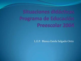 Situaciones didácticasPrograma de Educación Preescolar 2004 L.E.P.  Blanca Estela Salgado Ortiz 