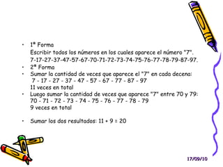 1ª Forma Escribir todos los números en los cuales aparece el número "7". 7-17-27-37-47-57-67-70-71-72-73-74-75-76-77-78-79-87-97. 2ª Forma Sumar la cantidad de veces que aparece el "7" en cada decena: 7 - 17 - 27 - 37 - 47 - 57 - 67 - 77 - 87 - 97 11 veces en total Luego sumar la cantidad de veces que aparece "7" entre 70 y 79: 70 - 71 - 72 - 73 - 74 - 75 - 76 - 77 - 78 - 79 9 veces en total Sumar los dos resultados: 11 + 9 = 20 17/09/10 