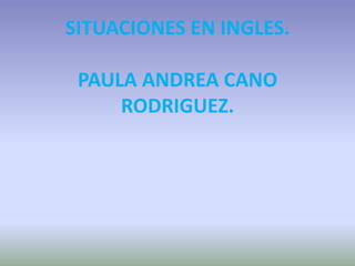 SITUACIONES EN INGLES.
PAULA ANDREA CANO
RODRIGUEZ.
 