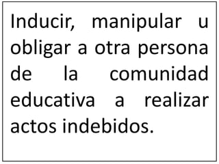 Inducir, manipular u 
obligar a otra persona 
de la comunidad 
educativa a realizar 
actos indebidos. 
 