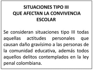 SITUACIONES TIPO III 
QUE AFECTAN LA CONVIVENCIA 
ESCOLAR 
Se consideran situaciones tipo III todas 
aquellas actitudes personales que 
causan daño gravísimo a las personas de 
la comunidad educativa, además todos 
aquellos delitos contemplados en la ley 
penal colombiana. 
 