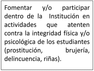 Fomentar y/o participar 
dentro de la Institución en 
actividades que atenten 
contra la integridad física y/o 
psicológica de los estudiantes 
(prostitución, brujería, 
delincuencia, riñas). 
 
