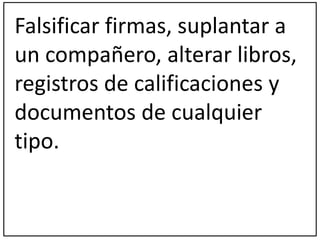Falsificar firmas, suplantar a 
un compañero, alterar libros, 
registros de calificaciones y 
documentos de cualquier 
tipo. 
 