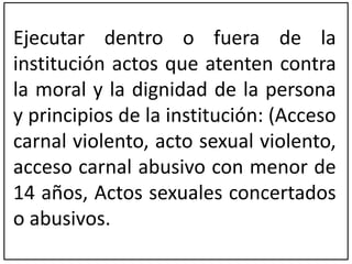 Ejecutar dentro o fuera de la 
institución actos que atenten contra 
la moral y la dignidad de la persona 
y principios de la institución: (Acceso 
carnal violento, acto sexual violento, 
acceso carnal abusivo con menor de 
14 años, Actos sexuales concertados 
o abusivos. 
 