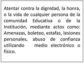 Atentar contra la dignidad, la honra, 
o la vida de cualquier persona de la 
comunidad Educativa o de la 
Institución, mediante actos como: 
Amenazas, boleteo, estafas, lesiones 
personales, abuso de confianza 
utilizando medio electrónico o 
físico. 
 