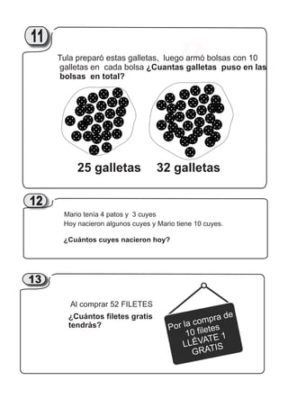 17
25 galletas 32 galletas
Tula preparó estas galletas, luego armó bolsas con 10
galletas en cada bolsa ¿Cuantas galletas puso en las
bolsas en total?
2111
Mario tenía 4 patos y 3 cuyes
Hoy nacieron algunos cuyes y Mario tiene 10 cuyes.
¿Cuántos cuyes nacieron hoy?
12
Al comprar 52 FILETES
¿Cuántos filetes gratis
tendrás? Por la compra de
10 filetes
LLÉVATE 1
GRATIS
2113