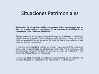 Situaciones Patrimoniales
Legislación: La normativa establece un proceso único, administrado por un
juez con amplios poderes, cuyo último fin es mantener la viabilidad de las
empresas en crisis y evitar su liquidación.
Cuando una empresa o persona no pueda afrontar sus deudas con el patrimonio
o los fondos que le queden (activo) ,deberá acudir a los jueces de lo mercantil e
instar un procedimiento de concurso. Se trata de buscar una solución a esa
situación de crisis empresarial.
El concurso será voluntario cuando los propios responsables de la empresa lo
piden, una vez demostrada su situación de insolvencia real o inminente. Este
procedimiento concursal consiste en elaborar un plan de viabilidad y una
propuesta de acuerdo con los acreedores.
Se busca en todo momento la viabilidad y permanencia de la empresa y la
actividad de todos sus trabajadores. La liquidación es el último recurso.
 