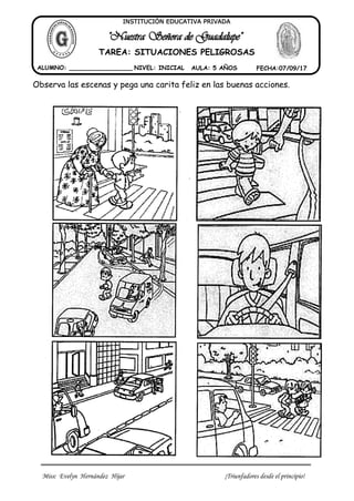 Miss: Evelyn Hernández Hijar ¡Triunfadores desde el principio!
""NNuueessttrraa SSeeññoorraa ddee GGuuaaddaalluuppee""
ALUMNO: _________________ NIVEL: INICIAL AULA: 5 AÑOS FECHA:07/09/17
INSTITUCIÓN EDUCATIVA PRIVADA
TAREA: SITUACIONES PELIGROSAS
Observa las escenas y pega una carita feliz en las buenas acciones.
 