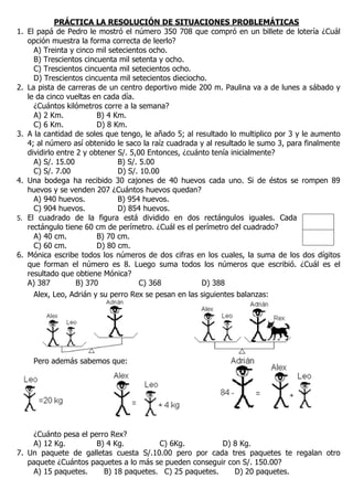 PRÁCTICA LA RESOLUCIÓN DE SITUACIONES PROBLEMÁTICAS
1. El papá de Pedro le mostró el número 350 708 que compró en un billete de lotería ¿Cuál
opción muestra la forma correcta de leerlo?
A) Treinta y cinco mil setecientos ocho.
B) Trescientos cincuenta mil setenta y ocho.
C) Trescientos cincuenta mil setecientos ocho.
D) Trescientos cincuenta mil setecientos dieciocho.
2. La pista de carreras de un centro deportivo mide 200 m. Paulina va a de lunes a sábado y
le da cinco vueltas en cada día.
¿Cuántos kilómetros corre a la semana?
A) 2 Km. B) 4 Km.
C) 6 Km. D) 8 Km.
3. A la cantidad de soles que tengo, le añado 5; al resultado lo multiplico por 3 y le aumento
4; al número así obtenido le saco la raíz cuadrada y al resultado le sumo 3, para finalmente
dividirlo entre 2 y obtener S/. 5,00 Entonces, ¿cuánto tenía inicialmente?
A) S/. 15.00 B) S/. 5.00
C) S/. 7.00 D) S/. 10.00
4. Una bodega ha recibido 30 cajones de 40 huevos cada uno. Si de éstos se rompen 89
huevos y se venden 207 ¿Cuántos huevos quedan?
A) 940 huevos. B) 954 huevos.
C) 904 huevos. D) 854 huevos.
5. El cuadrado de la figura está dividido en dos rectángulos iguales. Cada
rectángulo tiene 60 cm de perímetro. ¿Cuál es el perímetro del cuadrado?
A) 40 cm. B) 70 cm.
C) 60 cm. D) 80 cm.
6. Mónica escribe todos los números de dos cifras en los cuales, la suma de los dos dígitos
que forman el número es 8. Luego suma todos los números que escribió. ¿Cuál es el
resultado que obtiene Mónica?
A) 387 B) 370 C) 368 D) 388
Alex, Leo, Adrián y su perro Rex se pesan en las siguientes balanzas:
Pero además sabemos que:
¿Cuánto pesa el perro Rex?
A) 12 Kg. B) 4 Kg. C) 6Kg. D) 8 Kg.
7. Un paquete de galletas cuesta S/.10.00 pero por cada tres paquetes te regalan otro
paquete ¿Cuántos paquetes a lo más se pueden conseguir con S/. 150.00?
A) 15 paquetes. B) 18 paquetes. C) 25 paquetes. D) 20 paquetes.
 