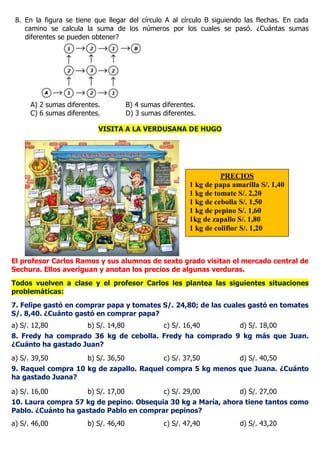 8. En la figura se tiene que llegar del círculo A al círculo B siguiendo las flechas. En cada
camino se calcula la suma de los números por los cuales se pasó. ¿Cuántas sumas
diferentes se pueden obtener?
A) 2 sumas diferentes. B) 4 sumas diferentes.
C) 6 sumas diferentes. D) 3 sumas diferentes.
VISITA A LA VERDUSANA DE HUGO
El profesor Carlos Ramos y sus alumnos de sexto grado visitan el mercado central de
Sechura. Ellos averiguan y anotan los precios de algunas verduras.
Todos vuelven a clase y el profesor Carlos les plantea las siguientes situaciones
problemáticas:
7. Felipe gastó en comprar papa y tomates S/. 24,80; de las cuales gastó en tomates
S/. 8,40. ¿Cuánto gastó en comprar papa?
a) S/. 12,80 b) S/. 14,80 c) S/. 16,40 d) S/. 18,00
8. Fredy ha comprado 36 kg de cebolla. Fredy ha comprado 9 kg más que Juan.
¿Cuánto ha gastado Juan?
a) S/. 39,50 b) S/. 36,50 c) S/. 37,50 d) S/. 40,50
9. Raquel compra 10 kg de zapallo. Raquel compra 5 kg menos que Juana. ¿Cuánto
ha gastado Juana?
a) S/. 16,00 b) S/. 17,00 c) S/. 29,00 d) S/. 27,00
10. Laura compra 57 kg de pepino. Obsequia 30 kg a María, ahora tiene tantos como
Pablo. ¿Cuánto ha gastado Pablo en comprar pepinos?
a) S/. 46,00 b) S/. 46,40 c) S/. 47,40 d) S/. 43,20
PRECIOS
1 kg de papa amarilla S/. 1,40
1 kg de tomate S/. 2,20
1 kg de cebolla S/. 1,50
1 kg de pepino S/. 1,60
1kg de zapallo S/. 1,80
1 kg de coliflor S/. 1,20
 