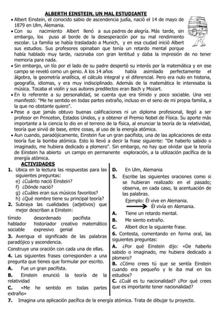 ALBERTH EINSTEIN, UN MAL ESTUDIANTE
 Albert Einstein, el conocido sabio de ascendencia judía, nació el 14 de mayo de
1879 en Ulm, Alemania.
 Con su nacimiento Albert llenó a sus padres de alegría. Más tarde, sin
embargo, los puso al borde de la desesperación por su mal rendimiento
escolar. La familia se había trasladado a Munich, y en esa ciudad inició Albert
sus estudios. Sus profesores opinaban que tenía un retardo mental porque
había hablado muy tarde, razonaba con gran lentitud y daba la impresión de no tener
memoria para nada.
 Sin embargo, un tío por el lado de su padre despertó su interés por la matemática y en ese
campo se reveló como un genio. A los 14 años había asimilado perfectamente el
álgebra, la geometría analítica, el cálculo integral y el diferencial. Pero era nulo en historia,
geografía, idiomas, y era muy indisciplinado. Además de la matemática le interesaba la
música. Tocaba el violín y sus autores predilectos eran Bach y Mozart.
 En lo referente a su personalidad, se cuenta que era tímido y poco sociable. Una vez
manifestó: "Me he sentido en todas partes extraño, incluso en el seno de mi propia familia, a
la que no obstante quiero".
 Pese a que jamás obtuvo buenas calificaciones ni un diploma profesional, llegó a ser
profesor en Princeton, Estados Unidos, y a obtener el Premio Nobel de Física. Su aporte más
importante a la ciencia lo dio en el terreno de la física, al enunciar la teoría de la relatividad,
teoría que sirvió de base, entre cosas, al uso de la energía atómica.
 Aun cuando, paradójicamente, Einstein fue un gran pacifista, una de las aplicaciones de esta
teoría fue la bomba atómica. Esto lo llevó a decir la frase siguiente: "De haberlo sabido o
imaginado, me hubiera dedicado a plomero". Sin embargo, no hay que olvidar que la teoría
de Einstein ha abierto un campo en permanente exploración, a la utilización pacífica de la
energía atómica.
ACTIVIDADES
1. Ubica en la lectura las respuestas para las
siguientes preguntas:
e) ¿Cuánto nació Einstein?
f) ¿Dónde nació?
g) ¿Cuáles eran sus músicos favoritos?
h) ¿Qué nombre tiene su principal teoría?
2. Subraya las cualidades (adjetivos) que
mejor describan a Einstein:
tímido desordenado pacifista
hablador historiador creativo matemático
sociable expresivo genial
3. Averigua el significado de las palabras
paradójico y ascendencia.
Construye una oración con cada una de ellas.
4. Las siguientes frases corresponden a una
pregunta que tienes que formular por escrito.
A. Fue un gran pacifista.
B. Einstein enunció la teoría de la
relatividad
C. «Me he sentido en todas partes
extraño»
D. En Ulm, Alemania
5. Escribe las siguientes oraciones como si
se hubieran realizado en el pasado;
observa, en cada caso, la acentuación de
las palabras.
Ejemplo: Él vive en Alemania.
Él vivía en Alemania.
A. Tiene un retardo mental.
B. Me siento extraño.
C. Albert dice la siguiente frase.
6. Contesta, comentando en forma oral, las
siguientes preguntas:
A. ¿Por qué Einstein dijo: «De haberlo
sabido o imaginado, me hubiera dedicado a
plomero?
B. ¿Cómo crees tú que se sentía Einstein
cuando era pequeño y le iba mal en los
estudios?
C. ¿Cuál es tu nacionalidad? ¿Por qué crees
que es importante tener nacionalidad?
7. Imagina una aplicación pacífica de la energía atómica. Trata de dibujar tu proyecto.
 