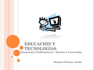 EDUCACIÓN Y
TECNOLOGÍAS
Situaciones Problemáticas – Diseños y Contenidos
Alumna: Salazar Analía
 
