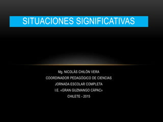 Mg. NICOLÁS CHILÓN VERA
COORDINADOR PEDAGÓGICO DE CIENCIAS
JORNADA ESCOLAR COMPLETA
I.E. «GRAN GUZMANGO CÁPAC»
CHILETE - 2015
SITUACIONES SIGNIFICATIVAS
 