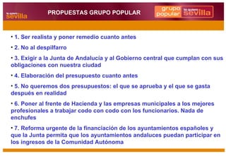 1. Ser realista y poner remedio cuanto antes 2. No al despilfarro 3. Exigir a la Junta de Andalucía y al Gobierno central que cumplan con sus obligaciones con nuestra ciudad 4. Elaboración del presupuesto cuanto antes 5. No queremos dos presupuestos: el que se aprueba y el que se gasta después en realidad 6. Poner al frente de Hacienda y las empresas municipales a los mejores profesionales a trabajar codo con codo con los funcionarios. Nada de enchufes 7. Reforma urgente de la financiación de los ayuntamientos españoles y que la Junta permita que los ayuntamientos andaluces puedan participar en los ingresos de la Comunidad Autónoma PROPUESTAS GRUPO POPULAR 